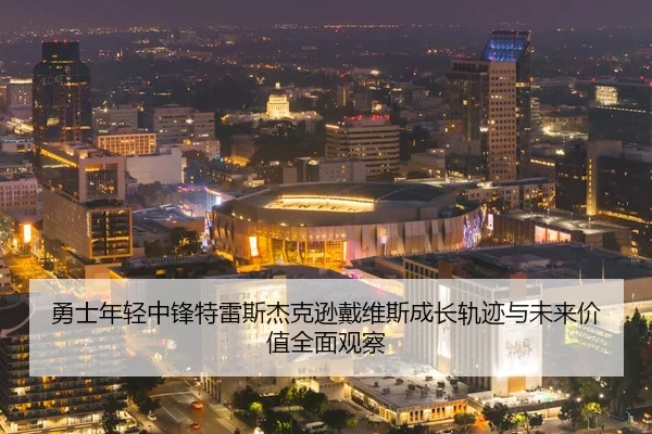 勇士年轻中锋特雷斯杰克逊戴维斯成长轨迹与未来价值全面观察