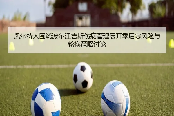 凯尔特人围绕波尔津吉斯伤病管理展开季后赛风险与轮换策略讨论（kaiyun）