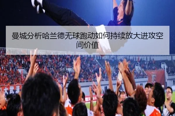 曼城分析哈兰德无球跑动如何持续放大进攻空间价值